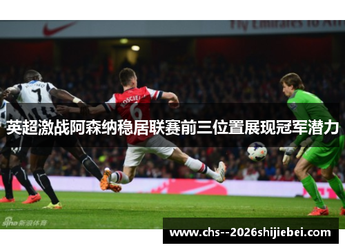 英超激战阿森纳稳居联赛前三位置展现冠军潜力
