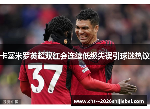 卡塞米罗英超双红会连续低级失误引球迷热议