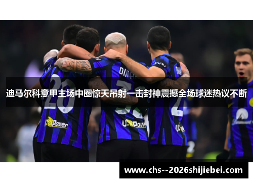 迪马尔科意甲主场中圈惊天吊射一击封神震撼全场球迷热议不断