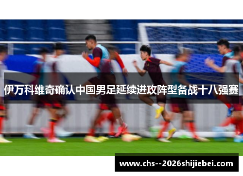 伊万科维奇确认中国男足延续进攻阵型备战十八强赛